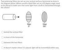 Two polarizing filters are set up, one vertical and one horizontal as show in
the diagram below. Where would a third filter set at a 45 degree angle need
to be placed to make sure that some light from a bulb is transmitted through
the sheets?
filter
0°
filter
90°
behind the vertical filter
O in front of the horizontal
between the two filters
O It doesn't matter where it is placed, light will be transmitted either way.
