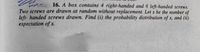 16. A box contains 4 right-handed and 6 left-handed screws.
Two screws are drawn at random without replacement. Let x be the number of
left- handed screws drawn. Find (i) the probability distribution of x, and (ii)
expectation of x.
