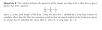 Question 2 The relation between the position of the image and object for a thin lens is given
by the thin lens equation:
1
1
do +a, =7
where f is the focal length of the lens. Using the fact that 1 divided by a very large number is
nearly 0, show that the thin lens equation predicts that an object located at the focal point gives
an image that is infinitely far away, that is, when d; is very large, do = f.
