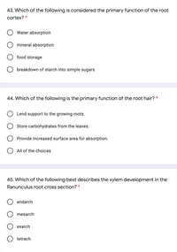 43. Which of the following is considered the primary function of the root
cortex?
Water absorption
O mineral absorption
O food storage
O breakdown of starch into simple sugars
44. Which of the following is the primary function of the root hair? *
Lend support to the growing roots.
Store carbohydrates from the leaves.
Provide increased surface area for absorption.
O All of the choices
45. Which of the following best describes the xylem development in the
Ranunculus root cross section? *
endarch
mesarch
exarch
tetrach
