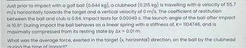 Just prior to impact with a golf ball (0.044 kg), a clubhead (0.215 kg) is travelling with a velocity of 55.7
m/s horizontally towards the target and a vertical velocity of 0 m/s. The coefficient of restitution
between the ball and club is 0.84. Impact lasts for 0.00049 s. The launch angle of the ball after impact
is 10.8°. During impact the ball behaves as a linear spring with a stiffness of, K= 1104746, and is
maximally compressed from its resting state by Ax = 0.01 m.
What was the average force, exerted in the target (x, horizontal) direction, on the ball by the clubhead
during the time of impact?