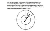 Q9:- An epicyclic gear train consists of three wheels A, B and C as
shown in the Fig. below. Wheel A has 72 internal teeth, C has 32
external teeth. The wheel B gears with both A and C and is carried on
an arm which rotates about the center of A at 18 rpm. If the wheel A is
fixed, determine the speed of wheels B and C.
atm
A
