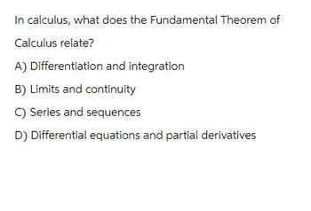 In calculus, what does the Fundamental Theorem of
Calculus relate?
A) Differentiation and integration
B) Limits and continuity
C) Series and sequences
D) Differential equations and partial derivatives