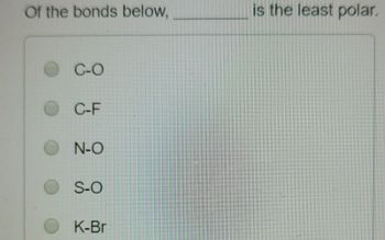 **Question:**

Of the bonds below, ________ is the least polar.

**Options:**

- ○ C–O
- ○ C–F
- ○ N–O
- ○ S–O
- ○ K–Br

**Explanation:**

When evaluating the polarity of bonds, it is essential to consider the difference in electronegativity between the two atoms involved in the bond. The greater the difference in electronegativity, the more polar the bond. Conversely, a smaller difference in electronegativity indicates a less polar bond. Understanding these differences can help in determining which bond is the least polar among the given options.