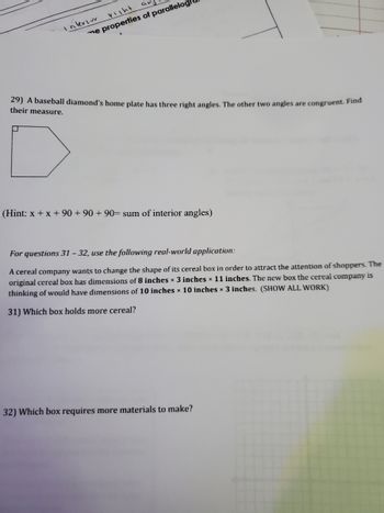 **Geometry and Measurement Problems**

**Problem 29: Angle Measurements of a Baseball Diamond Home Plate**

A baseball diamond’s home plate has three right angles. The other two angles are congruent. Find their measure.

*Hint: x + x + 90 + 90 + 90 = sum of interior angles*

*Diagram Description:* The diagram shows a pentagonal shape representing a baseball home plate. It visually indicates that three of the angles are right angles.

**Real-World Application: Cereal Box Designs**

A cereal company wants to change the shape of its cereal box to attract the attention of shoppers. The original cereal box has dimensions of 8 inches × 3 inches × 11 inches. The new box the cereal company is considering has dimensions of 10 inches × 10 inches × 3 inches.

**Question 31:** Which box holds more cereal?

**Question 32:** Which box requires more materials to make?

*Note: Calculations should be shown for both the volume of the boxes and the surface area to determine the answers to the questions.*