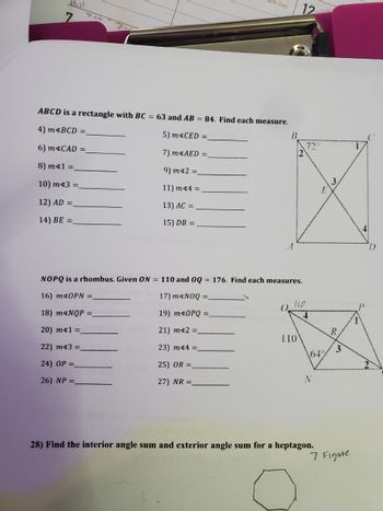 ته -
Day
ABCD is a rectangle with BC = 63 and AB = 84. Find each measure.
4) m<BCD =
5) MACED
6) maCAD =
7) m<AED =
8) mx1 =
9) m42 =_
10) m43 =
11) m*4 =
12) AD =_
13) AC =
14) BE =
15) DB =
B
NOPQ is a rhombus. Given ON = 110 and OQ = 176. Find each measures.
16) mx0PN =_
17) m<NOQ =
18) m*NQP =
19) m*OPQ =
20) mx1 =_
21) m*2 =_
22) mx3 =
23) m*4 =
24) OP =_
25) OR =
26) NP =
27) NR=
12
110
110
72°
\649
N
E
28) Find the interior angle sum and exterior angle sum for a heptagon.
R
3
7 Figure