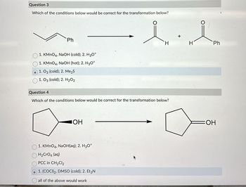 Question 3
Which of the conditions below would be correct for the transformation below?
Ph
1. KMnO4, NaOH (cold); 2. H3O+
1. KMnO4, NaOH (hot); 2. H3O+
1. 03 (cold); 2. Me₂S
1. 03 (cold); 2. H₂O2
Question 4
Which of the conditions below would be correct for the transformation below?
JOH
H
1. KMnO4, NaOH(aq); 2. H3O+
H₂CrO4 (aq)
PCC in CH₂Cl2
1. (COCI) 2, DMSO (cold); 2. Et3N
all of the above would work
H
Ph
=OH