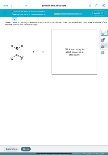 Done <
=
>
H
O ELECTRONIC STRUCTURE AND MOVEMENT
Drawing the second best resonance...
Explanation
AA
H
:O:
www-awu.aleks.com
Shown below is the major resonance structure for a molecule. Draw the second best resonance structure of the
Include all non-zero formal charges.
Check
1/5
Click and drag to
start drawing a
structure.
Ⓒ2023 MICOTAW III LLC. All Rights Reserveu.
Alexis
C
olo x
18
Ar
Terms of Use | Privacy Center | Accessibility