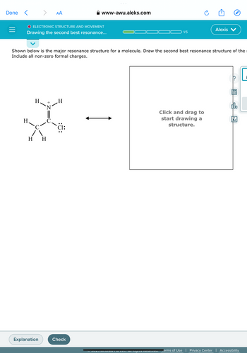 Done <
=
H.
>
O ELECTRONIC STRUCTURE AND MOVEMENT
Drawing the second best resonance...
H
Explanation
AA
'N
H H
Shown below is the major resonance structure for a molecule. Draw the second best resonance structure of the
Include all non-zero formal charges.
www-awu.aleks.com
H
Check
1/5
Ⓒ2023 MICOTAW III LLC. All Rights Reserveu.
Alexis
Click and drag to
start drawing a
structure.
C
doo
18
Ar
Terms of Use | Privacy Center | Accessibility