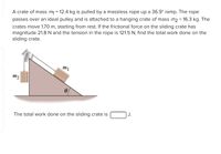 **Physics Problem: Work Done on a Sliding Crate**

A crate of mass \( m_1 = 12.4 \, \text{kg} \) is pulled by a massless rope up a \( 36.9^\circ \) ramp. The rope passes over an ideal pulley and is attached to a hanging crate of mass \( m_2 = 16.3 \, \text{kg} \). The crates move \( 1.70 \, \text{m} \), starting from rest. If the frictional force on the sliding crate has a magnitude of \( 21.8 \, \text{N} \) and the tension in the rope is \( 121.5 \, \text{N} \), find the total work done on the sliding crate.

**Diagram Explanation:**

- The diagram illustrates a right-angled triangle where the ramp is inclined at an angle \(\theta = 36.9^\circ\).
- The crate with mass \( m_1 \) is positioned on the inclined surface of the ramp, attached to a rope.
- The rope runs over an ideal pulley positioned at the top of the ramp.
- A second crate with mass \( m_2 \) is hanging vertically on the other side of the pulley.

**Objective:**

Calculate the total work done on the sliding crate \( m_1 \). The result should be expressed in joules (J).

*The total work done on the sliding crate is \(\underline{\hspace{3cm}}\) J.*