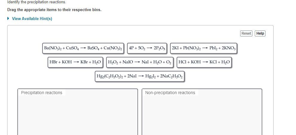 Identify the precipitation reactions.
Drag the appropriate items to their respective bins.
• View Available Hint(s)
Reset Help
Ba(NO;)2 + CuSO, → BaSO4 + Cu(NO3)2
4P + 502
2P,O5
2KI + Pb(NO3)2 → Pbl, + 2KNO3
H,O2 + NaIO → Nal + H2O + O2
HCI + KOH → KCI + H,O
HBr + KOH → KBr + H,O
Hg2(C,H,O2)2 + 2NAI → Hg,l2 + 2NAC,H;O2
Non-precipitation reactions
Precipitation reactions
