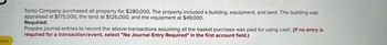 oped
Tonto Company purchased all property for $280,000. The property included a building, equipment, and land. The building was
appraised at $175,000, the land at $126,000, and the equipment at $49,000.
Required:
Prepare journal entries to record the above transactions assuming all the basket purchase was paid for using cash. (If no entry is
required for a transaction/event, select "No Journal Entry Required" in the first account field.)