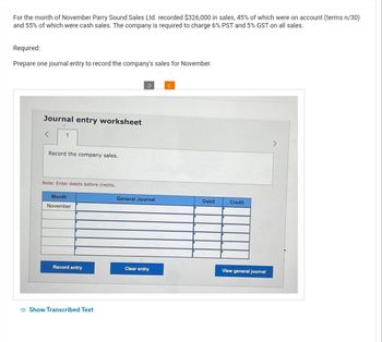 For the month of November Parry Sound Sales Ltd. recorded $326,000 in sales, 45% of which were on account (terms n/30)
and 55% of which were cash sales. The company is required to charge 6% PST and 5% GST on all sales.
Required:
Prepare one journal entry to record the company's sales for November.
Journal entry worksheet
<
1
Record the company sales.
Note: Enter debits before credits.
Month
November
Record entry
Show Transcribed Text
General Journal
Clear entry
c
Debit
Credit
View general journal
>