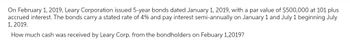 On February 1, 2019, Leary Corporation issued 5-year bonds dated January 1, 2019, with a par value of $500,000 at 101 plus
accrued interest. The bonds carry a stated rate of 4% and pay interest semi-annually on January 1 and July 1 beginning July
1, 2019.
How much cash was received by Leary Corp. from the bondholders on Febuary 1,2019?