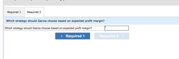 Required 1 Required 2
Which strategy should Garcia choose based on expected profit margin?
Which strategy should Garcia choose based on expected profit margin?
< Required 1
Required 2 >