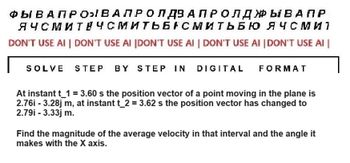 ФЫ В АПРОВАЛРО Л Д3 АПР ОЛДЫВАПР
ЯЧСМИТ ЧСМИТЬБАСМИТЬБЮ ЯЧСМИ 1
DON'T USE AI | DON'T USE AI [DON'T USE AI | DON'T USE AI |DON'T USE AI
SOLVE STEP BY STEP IN DIGITAL FORMAT
At instant t_1 = 3.60 s the position vector of a point moving in the plane is
2.76i - 3.28j m, at instant t_2 = 3.62 s the position vector has changed to
2.79i - 3.33j m.
Find the magnitude of the average velocity in that interval and the angle it
makes with the X axis.
