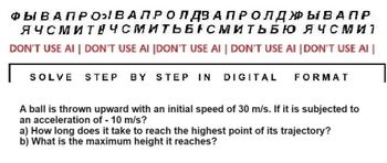 ФЫ В АПРОВАЛРО Л Д3 АПР ОЛДЫВАПР
ЯЧСМИТЕЧСМИТЬБАСМИТЬБЮ ЯЧСМ и 1
DON'T USE AI | DON'T USE AI [DON'T USE AI | DON'T USE AI |DON'T USE AI
SOLVE STEP BY STEP IN DIGITAL FORMAT
A ball is thrown upward with an initial speed of 30 m/s. If it is subjected to
an acceleration of - 10 m/s?
a) How long does it take to reach the highest point of its trajectory?
b) What is the maximum height it reaches?