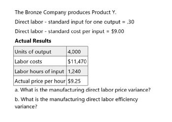 The Bronze Company produces Product Y.
Direct labor standard input for one output = .30
Direct labor standard cost per input = $9.00
Actual Results
Units of output
4,000
Labor costs
$11,470
Labor hours of input 1,240
Actual price per hour $9.25
a. What is the manufacturing direct labor price variance?
b. What is the manufacturing direct labor efficiency
variance?