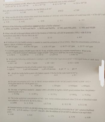 1. The pH of a solution is 4.80. What is the concentration of hydroxide ions in this solution?
a.4.2 x 10 M b. 1.6 x 105 M
c. 3.6 x 10-12 M
d. 6.3 x 10-10 M
2 the pH of a 0.50 M solution of NaNO₂. Ka for HNO₂ is 4×10-5
a 12.1
b. 5.48
c. 1.82
c. 8.90
d 8.52
3- What was the pH of the solution that result from titration of 25.0 ml of 0.5 M solution of weak base (Kb - 9.74×10) wi
30 ml of 0.1 M hydrochloric acid, HCI.?
a. 5.10
b. 4.92
d. 9.1
4-Which of the following combinations cannot produce a buffer solution?
a. HNO₂ and NaNO₂ b. HCN and NaCN c. HCIO4 and NaClO4 d. NH3 and (NH4)2SO4
e. 2.0 x 10-8 M
d. 5.5
e. NH3 and NH4Br
5- What is the pH at the equivalence point in the titration of 100.0 mL of 0.20 M ammonia (NH3) with 0.10 M
hydrochloric acid (HCI)? Kb for NH31.8x 10-5
a. 4.6
b. 5.2
c. 7.0
e. 4.9
e.7.00
9. what will happened to the pH of buffer system when it diluted
a. ApH=0
b. pH will increased c. pH will decrease
6- If 10.00 ml of 0.1M NaOH solution is needed to reach the end point of 10 ml HNO3. Then the concentration of HNO3 in
ppm is: [M.wt. of HNO3= 63 g/mol]
e. 25.77 x 10³ ppm
a. 9.45×10³ ppm
b.14.70 x10³ ppm
c. 6.30 × 10³ ppm
d. 18.77 × 10¹ ppm
7. A 0.6745-gram sample of KHP reacts with 41.75 mL of KOH solution for complete neutralization. What is the
molarity of the KOH solution? (Molecular weight of KHP = 204 g/mol. KHP has one acidic hydrogen.)
a. 0.158 M
c. 0.139 M
b. 0.099 M
d. 0.079 M
e. 0.061 M
8. Which of the following combinations would give a pH =7.00 at the "equivalence point" (when equal moles of each have
been added)?
a. HCI + KF
b. HCN + NaOH
c. HF + HCI
d. HCI + KOH
13. The molar analytical concentration of NO
were added to 20.0 ml of 0. 82 M Fe (NO3)2
a.1.09M
b. 2.53 M
d. pH >7 e.
pH = 7
10. the pH for Acidic buffer system with highest capacity if the Ka for the weak Acid 1.8 104 is
a. 4.3
b.5.3
c.3.77
d.6.8
e. 8.3
e. 9.5
c.0.73 M
11.The ppm concentration of Cl-ion in 100 ml mixture solution of 0.01 M CaCl2 and 0.1 M HCI is (MW of Cl =
35.45 g/mol and for CI=35.45 g/mol ) is :-
b. 4254 ppm
c. 355 ppm
d. 9150ppm
a. 243 ppm
e. 850ppm
from the primary-
12. The mass of AgNO3(s) needed to prepare 1.000 L of 0.0500 M AgNO3 (169.87 g/mol) solution
standard-grade solid is
a. 18.548g
b. 16.987 g
c. 16.139 g
d. 9.843g
e. 10.36 g
ions in the solution produced when 25.0 ml of Distilled water
d. 0.11 M
14. Standard solution of EDTA (0.100 M) is being used to titrate 25.00 ml of (0.0100) M of Zn²+ solution (buffered
at pH =10, 04-0.36 and kMY = 3.2x10¹6) the pZn after the addition of 25 ml EDTA solution is (at equivalent
point)
a. 8.68
b. 9.03
d. 9.79
c. 3.76
e. 0.13 M
e. 6.89