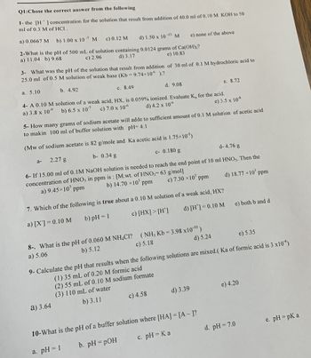 Q1:Chose the correct answer from the following
1- the [H] concentration for the solution that result from addition of 40.0 ml of 0.10 M KOH to 50
ml of 0.3 M of HCI.
a) 0.0667 M. b) 1.00 x 10
-7
c) 0.12 M
d) 1.50 x 10-13 M
2-What is the pH of 500 mL of solution containing 0.0124 grams of Ca(OH)₂?
c) 2.96
d) 3.17
a) 11.04 b) 9.68
e) 10.83
M
3- What was the pH of the solution that result from addition of 30 ml of 0.1 M hydrochloric acid to
25.0 ml of 0.5 M solution of weak base (Kb=9.74×106 ).?
a. 5.10
c. 8.49
4- A 0.10 M solution of a weak acid, HX, is 0.059% ionized. Evaluate K, for the acid.
a) 3.8 x 10
b) 6.5 x 10-7
c) 7.0 x 10-6
d) 4.2 x 10-6
e) 3.5 x 10-8
b. 4.92
a-
e) none of the above
d. 9.08
5- How many grams of sodium acetate will adde to sufficient amount of 0.1 M solution of acetic acid
to makin 100 ml of buffer solution with pH= 4.1
(Mw of sodium acetate is 82 g/mole and
Ka acetic acid is 1.75×10)
2.27 g
b- 0.34 g
c- 0.180 g
d- 4.76 g
6- If 15.00 ml of 0.1M NaOH solution is needed to reach the end point of 10 ml HNO3. Then the
concentration of HNO3 in ppm is: [M.wt. of HNO,= 63 g/mol]
c) 7.30 × 10³ ppm
d) 18.77 × 10³ ppm
b) 14.70 x10³ ppm
a) 9.45×10³
ppm
a) 3.64
7. Which of the following is true about a 0.10 M solution of a weak acid, HX?
a) [X] = 0.10 M
b) pH = 1
c) [HX] > [H]
d) [H] = 0.10 M
8-. What is the pH of 0.060 M NH4CI? (NH3 Kb = 3.98 x10-¹0)
b) 5.12
a) 5.06
c) 5.18
d) 5.24
c) 4.58
e. 8.72
e) 5.35
9- Calculate the pH that results when the following solutions are mixed.( Ka of formic acid is 3 x10¹)
(1) 35 mL of 0.20 M formic acid
(2) 55 mL of 0.10 M sodium formate
(3) 110 mL of water
b) 3.11
d) 3.39
10-What is the pH of a buffer solution where [HA] = [A-]?
a. pH = 1
b. pH = pOH
c. pH = Ka
e) both b and d
e) 4.20
d. pH = 7.0
e. pH = pk a