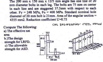 The 200 mm x 150 mm x 12/5 mm angle has one line of 20
mm diameter bolts in each leg. The bolts are 75 mm on center
in each line and are staggered 37.5mm with respect to each
other. Fy 248 MPa, Fu-400 MPa. Standard nominal hole
diameter of 20 mm bolt is 21mm. Area of the angular section=
4355 mm2. Reduction coefficient U-0.75
CIVIL ENGINEERING STEEL DESIGN
Compute The following:
a) The effective net
area
b.)The design
strength for LRFD.
c) The allowable
strength for ASD.
200
75
(1125
67.5
150
1125
1125