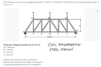 From the figure shown, a truss is subjected to loads PI = 15 kN, P2 = 15 kN and P3 = 25 kN at joint C, D and E respectively. Use SI = 3
m; S2 = 4 m
P₁
Properties of diagonal members (2L75 x 75 x 6):
Ag = 1858 mm2
Fy = 248 MPa
rx = 22.9 mm
ry = 33.2 mm
G
a) What is the axial force in kN, in member DI?
b) What is the allowable stress in MPa, in member DI?
c) Calculate the allowable load in kN, in member DI.
H
6 @ Si
I
P₁
E
B
S,
CIVIL ENGINEERING-
STEEL DESIGN
...