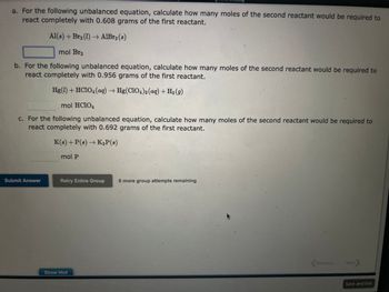 a. For the following unbalanced equation, calculate how many moles of the second reactant would be required to
react completely with 0.608 grams of the first reactant.
Al(s) + Br₂ (1)→ AlBr3 (8)
mol Br2
b. For the following unbalanced equation, calculate how many moles of the second reactant would be required to
react completely with 0.956 grams of the first reactant.
Hg(1) + HCIO4 (aq) → Hg(ClO4)2 (aq) + H₂(g)
mol HC1O4
c. For the following unbalanced equation, calculate how many moles of the second reactant would be required to
react completely with 0.692 grams of the first reactant.
K(8) + P(s) → K3P (8)
Submit Answer
mol P
Retry Entire Group
Show Hint
8 more group attempts remaining
Previous
Next >
Save and Exit