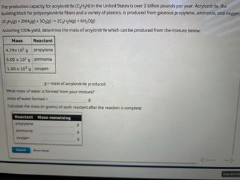 The production capacity for acrylonitrile (C3H3N) in the United States is over 2 billion pounds per year. Acrylonitrile, the
building block for polyacrylonitrile fibers and a variety of plastics, is produced from gaseous propylene, ammonia, and oxygen.
2C3H6(g) + 2NH3(g) + 302(g) → 2C3H3N(g) + 6H₂O(g)
Assuming 100% yield, determine the mass of acrylonitrile which can be produced from the mixture below:
Mass
4.74x102 g
5.00 x 102 g
1.00 x 103 g
Reactant
oxygen
propylene
ammonia
oxygen
What mass of water is formed from your mixture?
mass of water formed =
g
Calculate the mass (in grams) of each reactant after the reaction is complete:
Submit
g = mass of acrylonitrile produced
Reactant Mass remaining
propylene
ammonia
Show Hints
g
9
9
<Previous
Next
Save and Exi