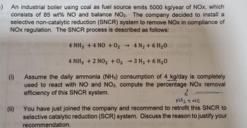 ) An industrial boiler using coal as fuel source emits 5000 kg/year of NOx, which
consists of 85 wt% NO and balance NO2. The company decided to install a
selective non-catalytic reduction (SNCR) system to remove NOx in compliance of
NOX regulation. The SNCR process is described as follows:
(i)
(ii)
4 NH3 + 4 NO + O₂ → 4 N₂ + 6H₂O
->>
4 NH3 + 2 NO2 + O₂ →3 N₂ + 6H₂O
Assume the daily ammonia (NH3) consumption of 4 kg/day is completely
used to react with NO and NO2, compute the percentage NOx removal
efficiency of this SNCR system.
f
NO₂ + NO
You have just joined the company and recommend to retrofit this SNCR to
selective catalytic reduction (SCR) system. Discuss the reason to justify your
recommendation.
numel