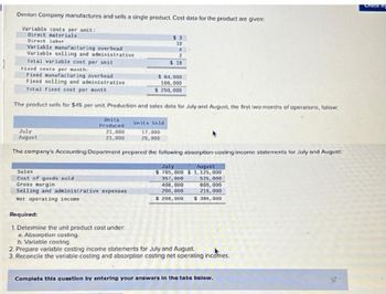 Denton Company manufactures and sells a single product. Cost data for the product are given:
Variable costs per unit:
Direct materials
Direct labor
Variable manufacturing overhead
Variable selling and administrative
Total variable cost per unit
Fixed costs per month:
Fixed manufacturing overhead
Fixed selling and administrative
Total fixed cost per month
The product sells for $45 per unit. Production and sales data for July and August, the first two months of operations, follow:
July
August
Units
Produced
21,000
21,000
Sales
Cost of goods sold
Gross margin
Selling and administrative expenses
Net operating income
$3
10
4
2
$ 19
Required:
1. Determine the unit product cost under:
a. Absorption costing.
b. Variable costing.
$ 84,000
166,000
$ 250,000
Units Sold
17,000
25,000
The company's Accounting Department prepared the following absorption costing income statements for July and August:
July
August
$765,000 $1,125,000
357,000
408,000
200,000
$ 200,000
525,000
600,000
215,000
$ 384,000
2. Prepare variable costing income statements for July and August.
3. Reconcile the variable costing and absorption costing net operating incomes.
Complete this question by entering your answers in the tabs below.
Check my
