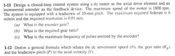 1-11 Design a closed-loop control system using a dc motor as the axial drive element and an
incremental encoder as the feedback device. The maximum speed of the motor is 1800 rpm.
The system is equipped with a leadscrew of 10-mm pitch. The maximum required federate is 6
m/min and the required resolution is 0.01 mm.
(a) What is the encoder gain?
(b)
What is the required gear ratio?
(c) What is the maximum frequency of pulses emitted by the encoder?
1-12 Derive a general formula which relates the de servomotor speed (N), the gear ratio (Kg).
and the leadscrew pitch (P) to the axial velocity (V).