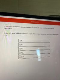 **Question 2 of 22**

A non-zero bond order indicates the ability of a molecule to be stabilized by a bonding interaction.

Using MO filling diagrams, determine which of these diatomic species would have a bond order > 0.

A) B₂  
B) Ne₂  
C) He₂  
D) Mg₂  
E) BeB⁺  