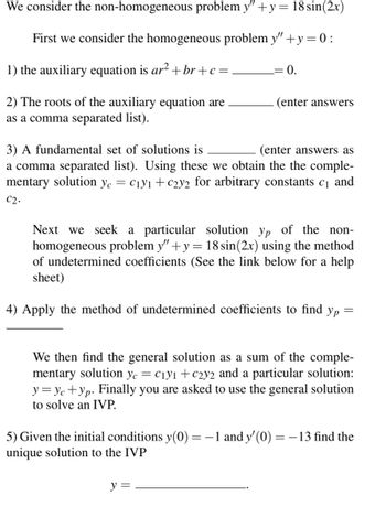 We consider the non-homogeneous problem y" +y = 18 sin(2x)
First we consider the homogeneous problem y" + y = 0:
1) the auxiliary equation is ar² + br+c=
2) The roots of the auxiliary equation are
as a comma separated list).
= 0.
(enter answers
3) A fundamental set of solutions is
(enter answers as
a comma separated list). Using these we obtain the the comple-
mentary solution yc = C₁y1 +C2y2 for arbitrary constants c₁ and
C2.
Next we seek a particular solution yp of the non-
homogeneous problem y" + y = 18 sin(2x) using the method
of undetermined coefficients (See the link below for a help
sheet)
4) Apply the method of undetermined coefficients to find yp =
We then find the general solution as a sum of the comple-
mentary solution yc = C₁y1 +c2y2 and a particular solution:
y = Yc+yp. Finally you are asked to use the general solution
to solve an IVP.
5) Given the initial conditions y(0) = − 1 and y'(0) = −13 find the
unique solution to the IVP