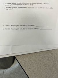 4 A chemical reaction is run in 450 grams of liquid water, resulting in the water
increasing from a temperature of 15 °C to 95 °C.
a. Use the equations in your textbook to calculate how much heat is absorbed by
the water?
b. What is the change in enthalpy for the system?
c. What is the change in enthalpy for the surroundings?
