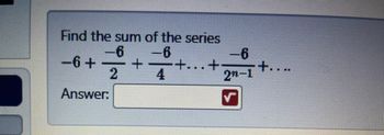 **Problem Statement:**

Find the sum of the series:

\[ 6 - \frac{6}{2} + \frac{6}{4} - \frac{6}{2^n - 1} + \ldots \]

**Answer:** [Text box for user input]

This series is an alternating geometric series where the terms involve the fractions of 6. Each subsequent term within the series alternates in sign and the denominator increases as a power of 2. To solve, recognizing the series pattern and applying the formula for the sum of an infinite geometric series (if applicable) can be useful.