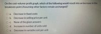 On the cost-volume-profit graph, which of the following would result into an increase in the
breakeven point (Assuming other factors remain unchanged)?
O a. Decrease in fixed costs
O b. Decrease in selling price per unit
O C. None of the given answers
O d. Increase in number of units sold
O e.
Decrease in variable cost per unit
