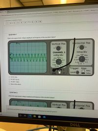 nent As x
s//oftc.blackboard.com/webapps/assessment/take/launch.jsp?course_assessment_id=_113446_1&course_id= 9631_1&content_id3 1129401 1&step3Dnu
* Question Completion Status:
9
10
6
1
2
QUESTION 1
What is the approximate voltage amplitude and frequency of the waveform below?
VTrig
Horizontal Pos
Vertical Pos
right
CHANNEL 1
time/div
Trig
Www
20m 50m
10m
volts/div
20m 50m o.1
10m
1m
L0.1
Gnd
-0.2
0.5
-1
0.5m-
0.2m 0.5
0.1m 1
1m-
0.5m
12
0.2m 5
Trigger Edge
On
Rising
Level
CH1
ff
Falling
O 1V Pk 12Hz
O 2V P2P 125 Hz
O 1V P2P 1.2kHz
O None of the above
QUESTION 2
What is the approximate voltage amplitude and frequency of the waveform below?
Trig
Vertical Pos
Hprizontal Pos
Click Save and Submit to save and submit. Click Save All Answers to save all answers.
arch
DELL
