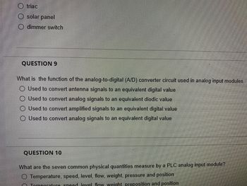 triac
solar panel
dimmer switch
QUESTION 9
What is the function of the analog-to-digital (A/D) converter circuit used in analog input modules.
O Used to convert antenna signals to an equivalent digital value
Used to convert analog signals to an equivalent diodic value
Used to convert amplified signals to an equivalent digital value
Used to convert analog signals to an equivalent digital value
QUESTION 10
What are the seven common physical quantities measure by a PLC analog input module?
O Temperature, speed, level, flow, weight, pressure and position
Tomperature speed level flow weight, preposition and position