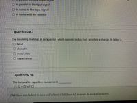 O in parallel to the input signal
O in series to the input signal
in series with the resistor
QUESTION 24
The insulating material, in a capacitor, which cannot conduct but can store a charge, is called a
farad
dielectric
metal plate
O capacitance
QUESTION 25
The formula for capacitive reactance is
O1+ (2 TFC)
Click Save and Submit to save and submit. Click Save All Answers to save all answers.
