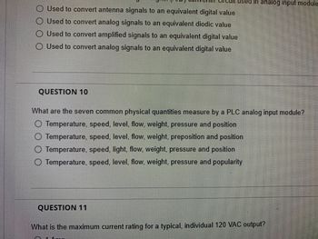 used in analog input module
Used to convert antenna signals to an equivalent digital value
Used to convert analog signals to an equivalent diodic value
Used to convert amplified signals to an equivalent digital value
O Used to convert analog signals to an equivalent digital value
QUESTION 10
What are the seven common physical quantities measure by a PLC analog input module?
Temperature, speed, level, flow, weight, pressure and position
Temperature, speed, level, flow, weight, preposition and position
Temperature, speed, light, flow, weight, pressure and position
Temperature, speed, level, flow, weight, pressure and popularity
QUESTION 11
What is the maximum current rating for a typical, individual 120 VAC output?