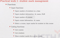 Practical work 1: student mark management
• Functions
• Input functions:
• Input number of students in a class
• Input student information: id, name, DoB
• Input number of courses
• Input course information: id, name
• Select a course, input marks for student in this course
• Listing functions:
• List courses
• List students
• Show student marks for a given course
