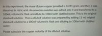 In this experiment, the mass of pure copper provided is 0.491 gram, and then it was
dissolved in nitric acid. An ammonia solution was added into it and transferred to a
100mL volumetric flask and dilute to 100ml with distilled water. This is the original
standard solution. Then a diluted solution was prepared by adding 11 mL original
standard solution to a 100ml volumetric flask and diluting to 100ml with distilled
water.
Please calculate the copper molarity of the diluted solution.
