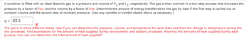 A container is filled with an ideal diatomic gas to a pressure and volume of P₁ and V₁, respectively. The gas is then warmed in a two-step process that increases the
pressure by a factor of four and the volume by a factor of five. Determine the amount of energy transferred to the gas by heat if the first step is carried out at
constant volume and the second step at constant pressure. (Use any variable or symbol stated above as necessary.)
Q = 63.5
The gas is in three different states. See if you can determine the pressure, volume, and temperature for each state and then the change in temperature during the
two processes. Find expressions for the amount of heat supplied during isovolumetric and isobaric processes. Knowing the amounts of heat supplied during each
process, how can you determine the total amount of heat supplied?