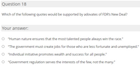 Question 18
Which of the following quotes would be supported by adovates of FDR's New Deal?
Your answer:
O "Human nature ensures that the most talented people always win the race."
O "The government must create jobs for those who are less fortunate and unemployed."
O "Individual initiative promotes wealth and success for all people."
O "Government regulation serves the interests of the few, not the many."
