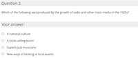 Question 2
Which of the following was produced by the growth of radio and other mass media in the 1920s?
Your answer:
O A national culture
O A book-selling boom
O Superb jazz musicians
O New ways of looking at local events
