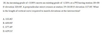 ### Example Problem: Determining the Length of a Vertical Curve

#### Problem Statement:
An incoming grade of +3.00% meets an existing grade of -1.50% at a PVI having station 18+00 & elevation 120.00'. A perpendicular street crosses at station 19+50.00 & elevation 117.00'. What is the length of the vertical curve required to match elevations at the intersection?

#### Solution Options:
- A. 155.85'
- B. 600.00'
- C. 577.49'
- D. 639.51'

#### Analysis:
To solve this problem, we need to apply principles of vertical curve design, ensuring that the provided grades and stationing intersect correctly at the given elevations. The primary goal is to calculate the length of vertical curve necessary for smooth transition between the incoming and existing grades at the given elevational intersection.

---
This problem involves calculating geometric relationships between grades, heights, and distances on a roadway's vertical curve. Understanding of vertical curves and their properties is essential for the solution.

Graphical or diagrammatic representations depicting the grades, PVI (Point of Vertical Intersection), and significant points along the vertical curve would help visualize and solve the problem accurately. However, for this textual representation, thorough knowledge of the mathematics and physics governing these principles is necessary. 

Refer to your textbooks or class notes on vertical curves in highway design to correctly determine the appropriate length of the required curve. Also, use specific formulae and methods (such as the equation \( L = \dfrac{\Delta H}{(G1 - G2)} \), where \( L \) is the curve length, \( \Delta H \) is the elevation difference, \( G1 \) and \( G2 \) are the incoming and existing grades respectively) as part of the calculation process.