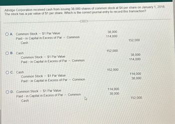 Allridge Corporation received cash from issuing 38,000 shares of common stock at $4 per share on January 1, 2018.
The stock has a par value of $1 per share. Which is the correct journal entry to record this transaction?
O A. Common Stock - $1 Par Value
Paid-in Capital in Excess of Par - Common
Cash
O B. Cash
Common Stock $1 Par Value
Paid-in Capital in Excess of Par - Common
OC. Cash
Common Stock - $1 Par Value
Paid-in Capital in Excess of Par
$1 Par Value
Paid-in Capital in Excess of Par
Cash
OD. Common Stock -
ID
Common
Common
4
38,000
114,000
152,000
152,000
114,000
38,000
152,000
38,000
114,000
114,000
38,000
152,000