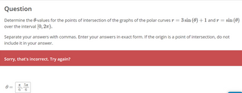 Question
Determine the 0-values for the points of intersection of the graphs of the polar curves
over the interval [0, 2π).
Sorry, that's incorrect. Try again?
0 =
3 sin (0) + 1 and r
Separate your answers with commas. Enter your answers in exact form. If the origin is a point of intersection, do not
include it in your answer.
π 5π
6' 6
=
sin (0)