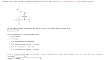 Two long, straight wires cross each other perpendicularly as shown in the figure below (let I₁ = 3.40 A, and I₂ = 5.45 A). The wires do not touch.
1₁
30.0 cm P
40.0 cm
1₂
(a) Find the magnitude of the magnetic field at point P, which is in the same plane as the two wires.
μT
(b) Find the direction of the magnetic field at point P.
O out of the page
O into the page
O 58.0° clockwise from the +x direction
58.0° counterclockwise from the +x direction
O 32.0° clockwise from the +x direction
O 32.0° counterclockwise from the +x direction
(c) Find the magnetic field at a point 23.0 cm above the point of intersection of the wires along the z axis; that is, 23.0 cm out of the page, toward you.
magnitude
μT
direction --Select---