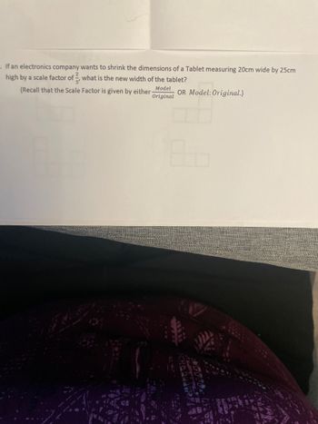 . If an electronics company wants to shrink the dimensions of a Tablet measuring 20cm wide by 25cm
high by a scale factor of what is the new width of the tablet?
(Recall that the Scale Factor is given by either. Model OR Model: Original.)
Original